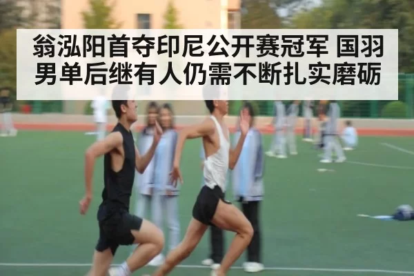 翁泓阳首夺印尼公开赛冠军 国羽男单后继有人仍需不断扎实磨砺