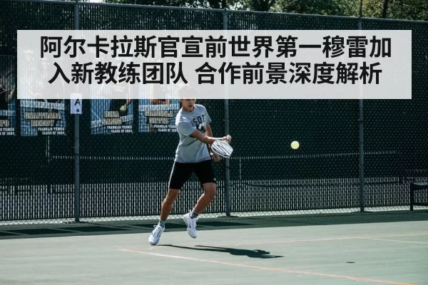 阿尔卡拉斯官宣前世界第一穆雷加入新教练团队 合作前景深度解析