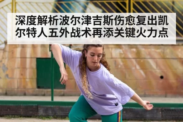 深度解析波尔津吉斯伤愈复出凯尔特人五外战术再添关键火力点