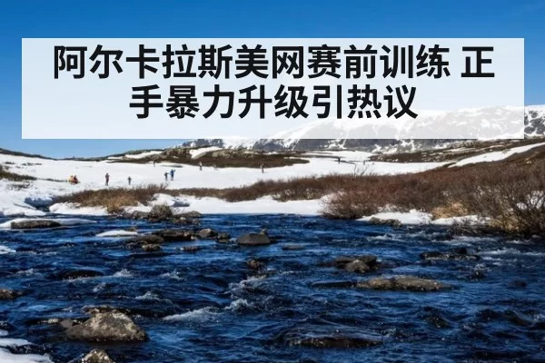 阿尔卡拉斯美网赛前训练 正手暴力升级引热议