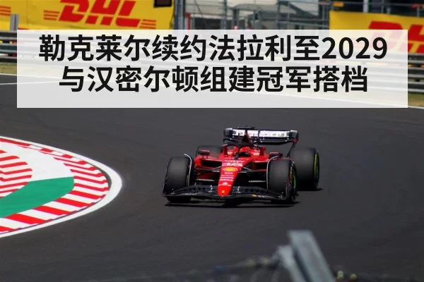 勒克莱尔续约法拉利至2029与汉密尔顿组建冠军搭档