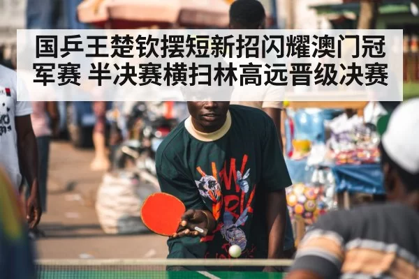 国乒王楚钦摆短新招闪耀澳门冠军赛 半决赛横扫林高远晋级决赛