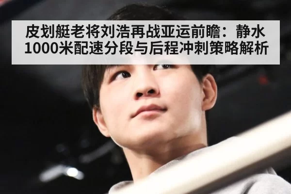 皮划艇老将刘浩再战亚运前瞻：静水1000米配速分段与后程冲刺策略解析